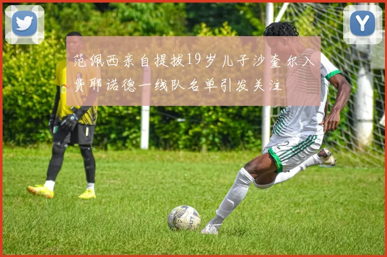 范佩西亲自提拔19岁儿子沙奎尔入费耶诺德一线队名单引发关注