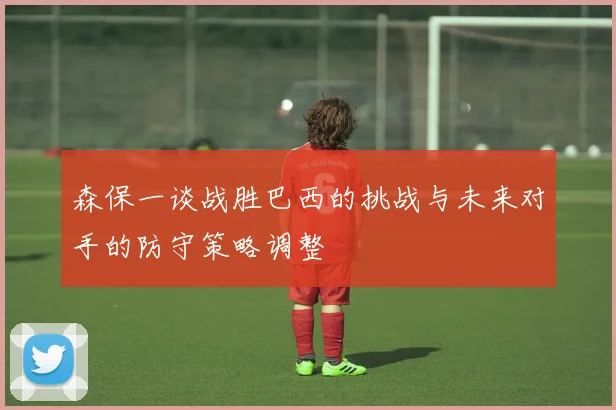 森保一谈战胜巴西的挑战与未来对手的防守策略调整