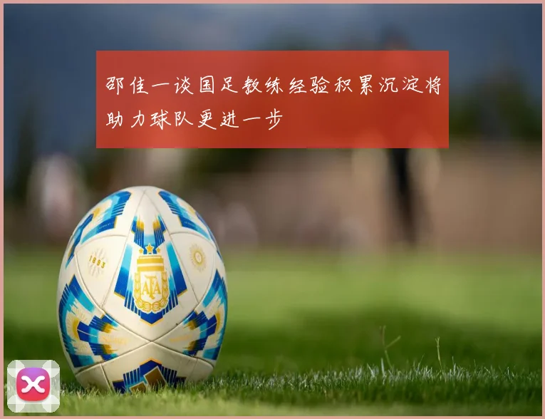 邵佳一谈国足教练经验积累沉淀将助力球队更进一步