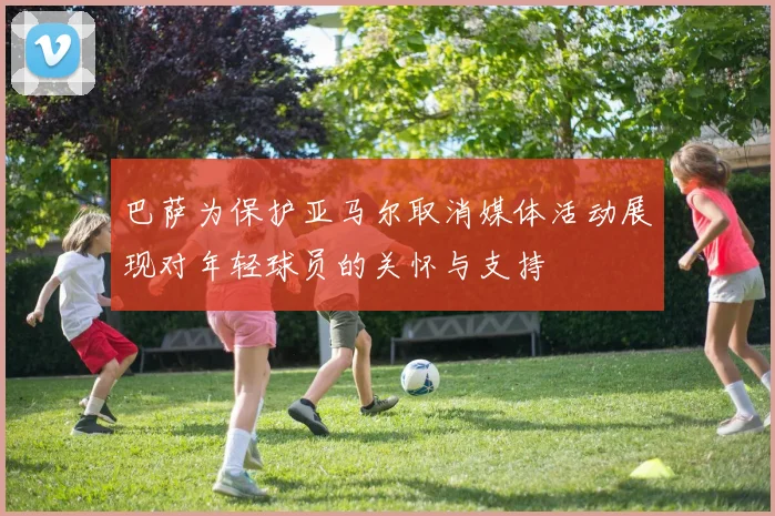 巴萨为保护亚马尔取消媒体活动展现对年轻球员的关怀与支持