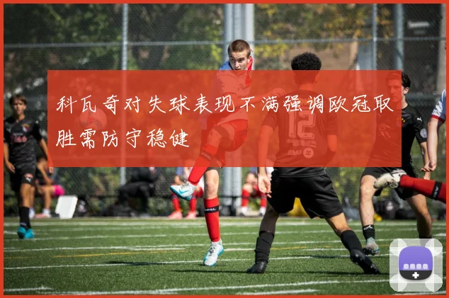 科瓦奇对失球表现不满强调欧冠取胜需防守稳健