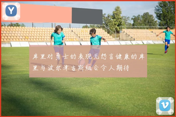 库里对勇士的表现无怨言健康的库里与波尔津吉斯组合令人期待