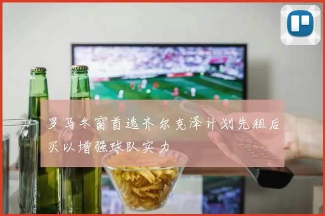 罗马冬窗首选齐尔克泽计划先租后买以增强球队实力