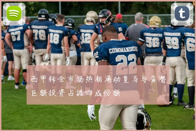 西甲转会市场热潮涌动皇马与黄潜巨额投资占据四成份额