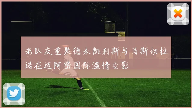 老队友重聚德米凯利斯与马斯切拉诺在迈阿密国际温情合影