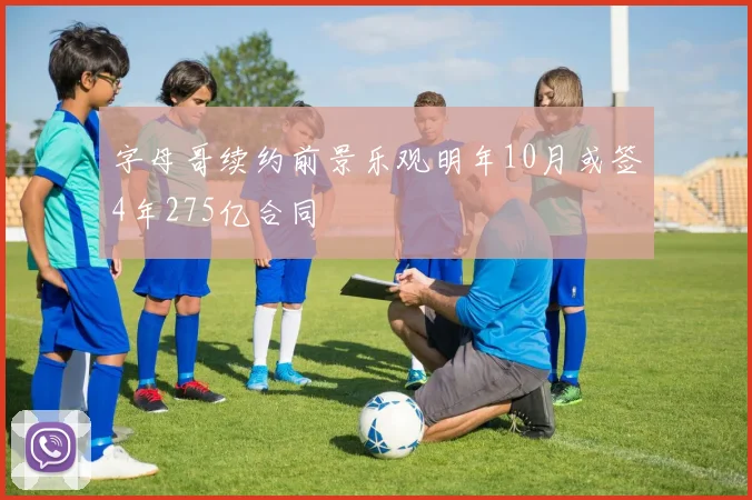 字母哥续约前景乐观明年10月或签4年275亿合同
