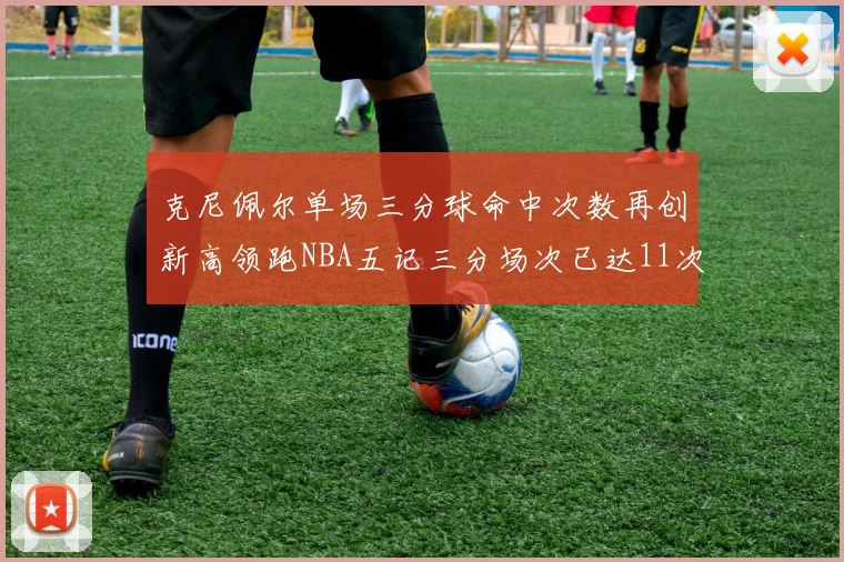 克尼佩尔单场三分球命中次数再创新高领跑NBA五记三分场次已达11次