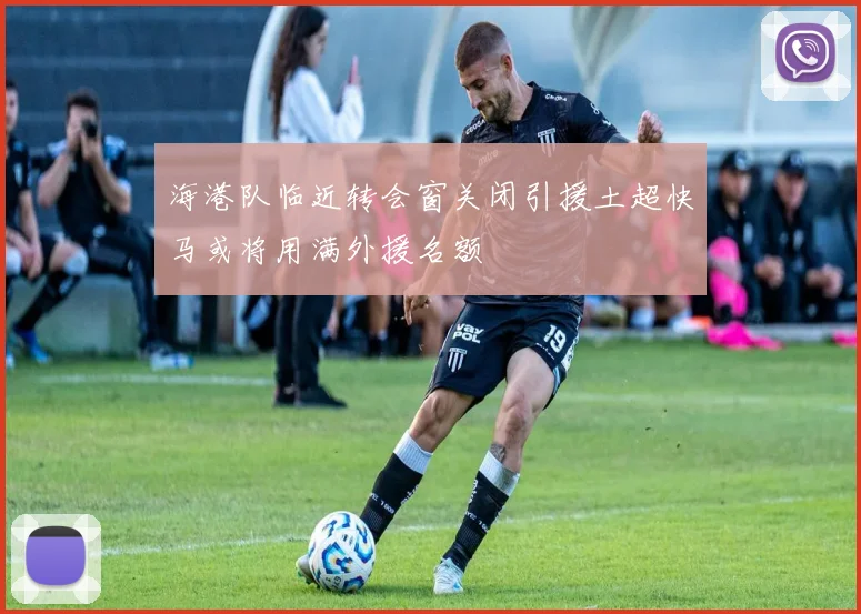 海港队临近转会窗关闭引援土超快马或将用满外援名额
