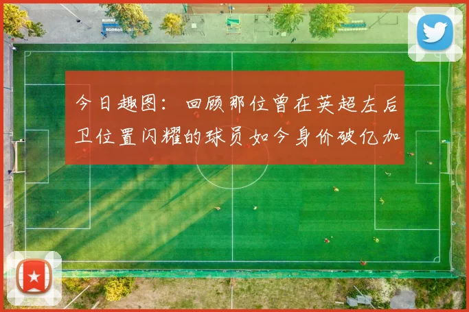 今日趣图：回顾那位曾在英超左后卫位置闪耀的球员如今身价破亿加盟皇马