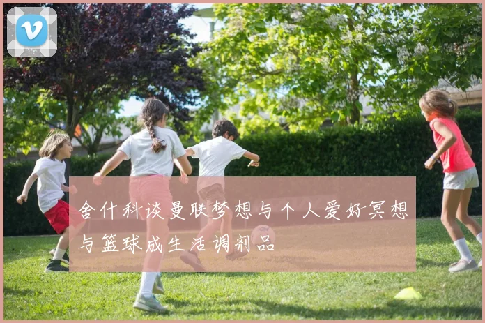 舍什科谈曼联梦想与个人爱好冥想与篮球成生活调剂品