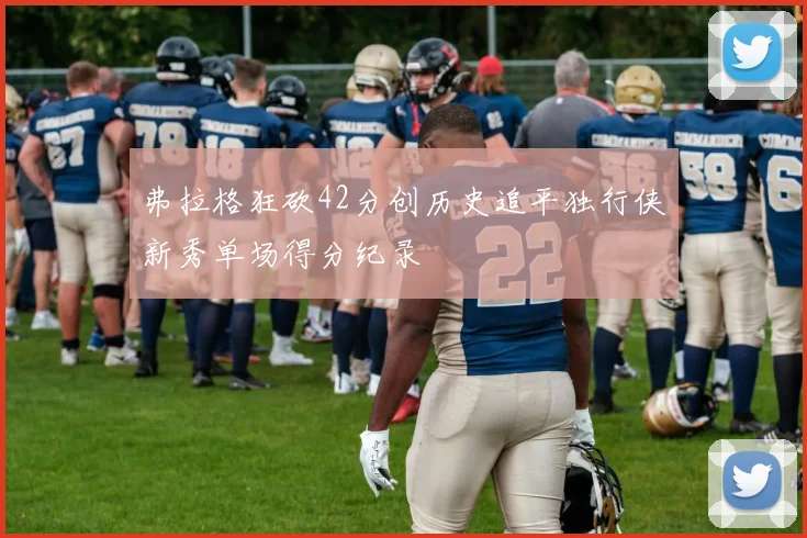 弗拉格狂砍42分创历史追平独行侠新秀单场得分纪录