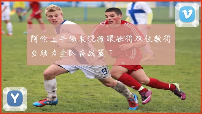 阿伦上半场表现抢眼独得双位数得分助力全队奋战篮下