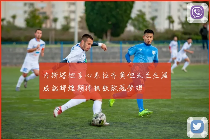 内斯塔坦言心系拉齐奥但米兰生涯成就辉煌期待执教欧冠梦想