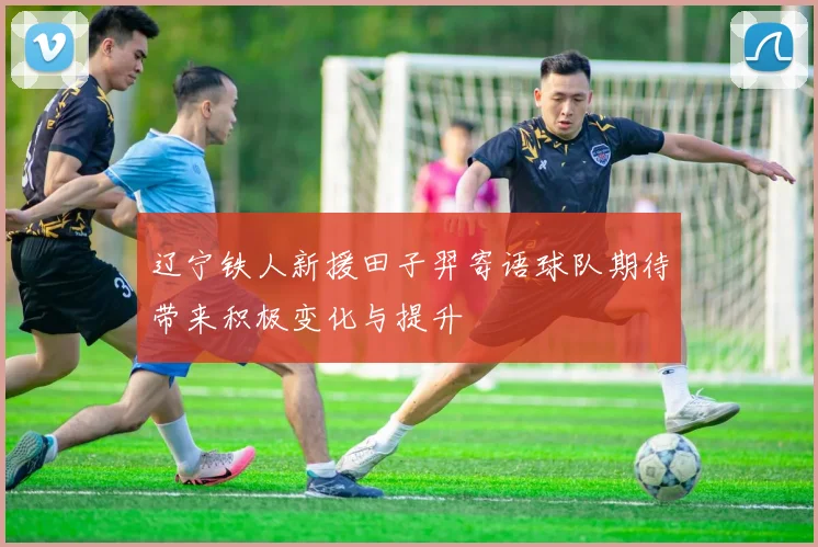 辽宁铁人新援田子羿寄语球队期待带来积极变化与提升