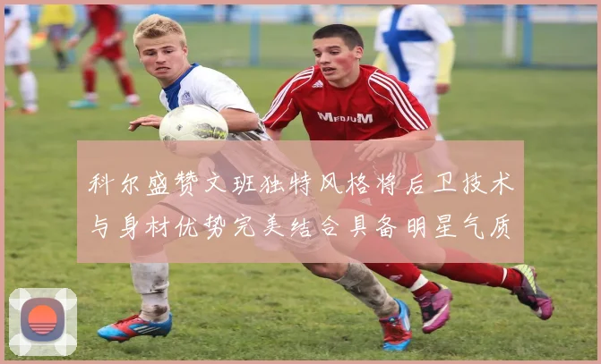 科尔盛赞文班独特风格将后卫技术与身材优势完美结合具备明星气质与球队形象
