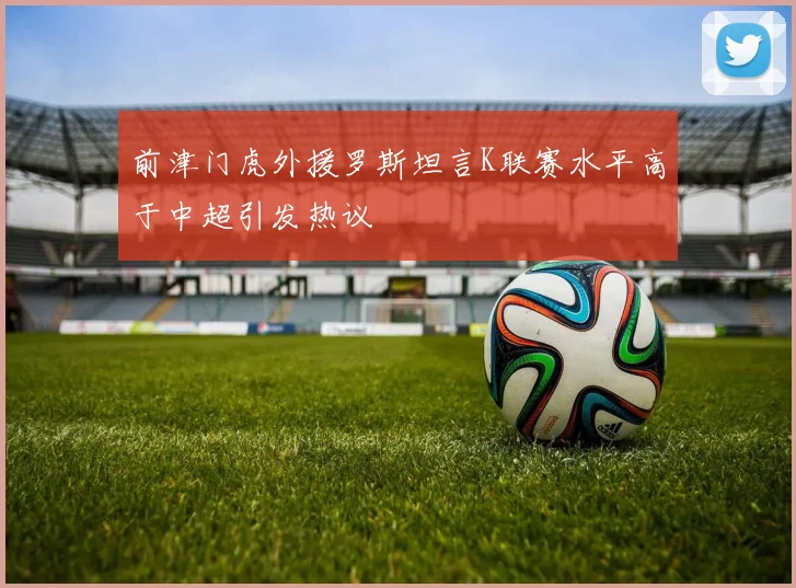 前津门虎外援罗斯坦言K联赛水平高于中超引发热议