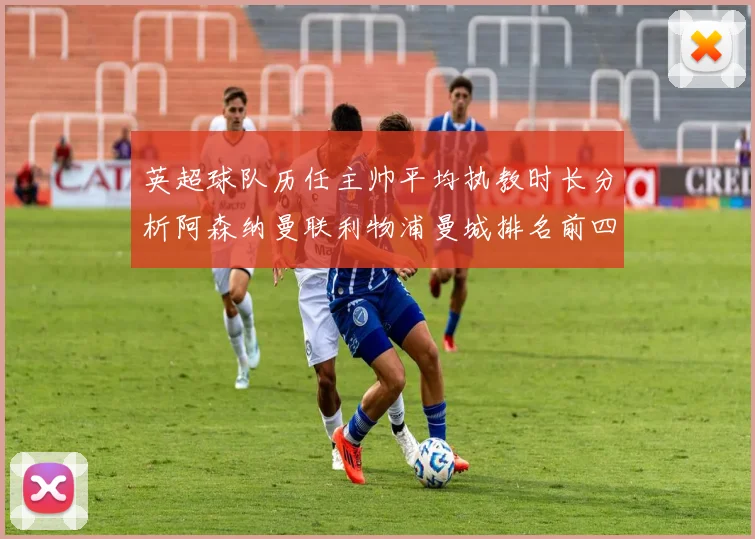 英超球队历任主帅平均执教时长分析阿森纳曼联利物浦曼城排名前四